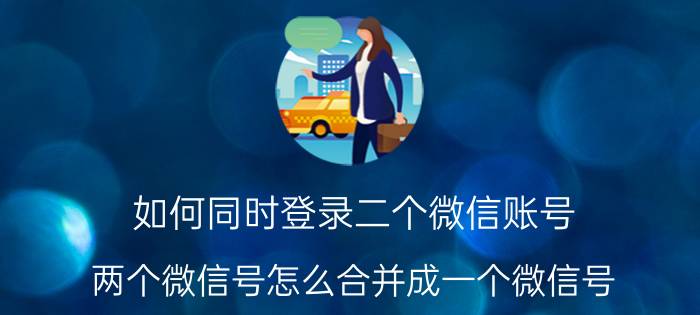 如何同时登录二个微信账号 两个微信号怎么合并成一个微信号？